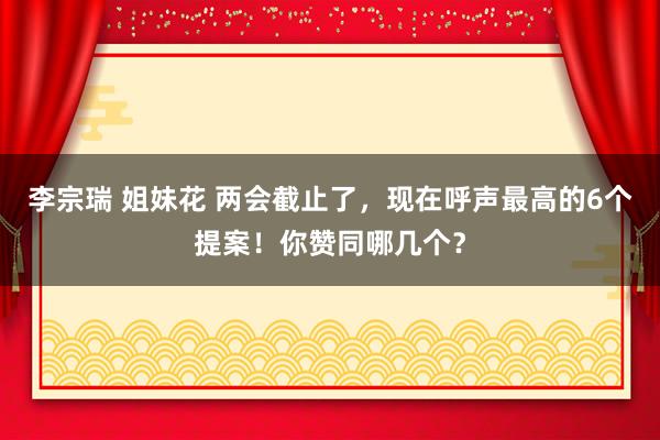 李宗瑞 姐妹花 两会截止了，现在呼声最高的6个提案！你赞同哪几个？
