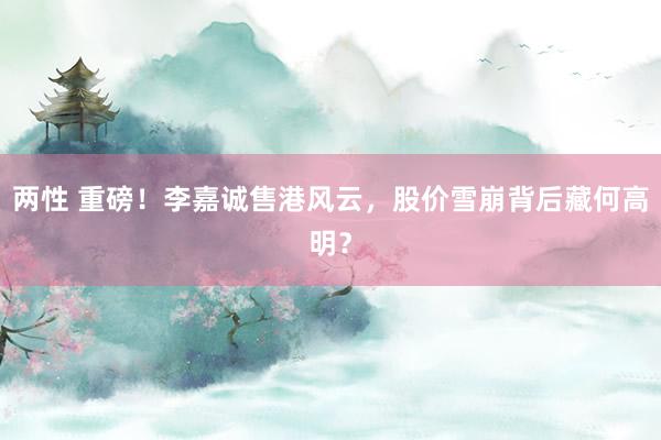 两性 重磅！李嘉诚售港风云，股价雪崩背后藏何高明？