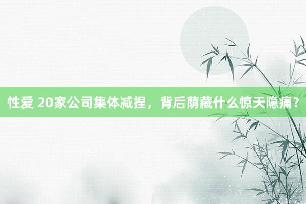 性爱 20家公司集体减捏，背后荫藏什么惊天隐痛？