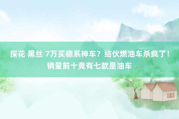 探花 黑丝 7万买德系神车？结伙燃油车杀疯了！销量前十竟有七款是油车