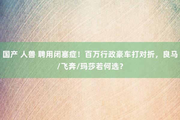 国产 人兽 聘用闭塞症！百万行政豪车打对折，良马/飞奔/玛莎若何选？