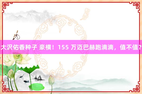 大沢佑香种子 豪横！155 万迈巴赫跑滴滴，值不值？