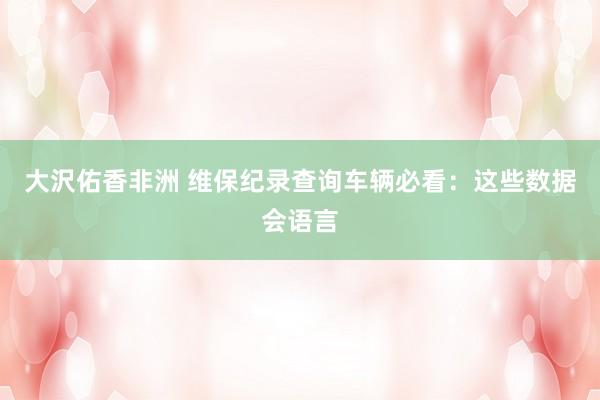 大沢佑香非洲 维保纪录查询车辆必看：这些数据会语言