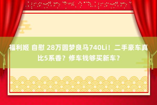 福利姬 自慰 28万圆梦良马740Li！二手豪车真比5系香？修车钱够买新车？