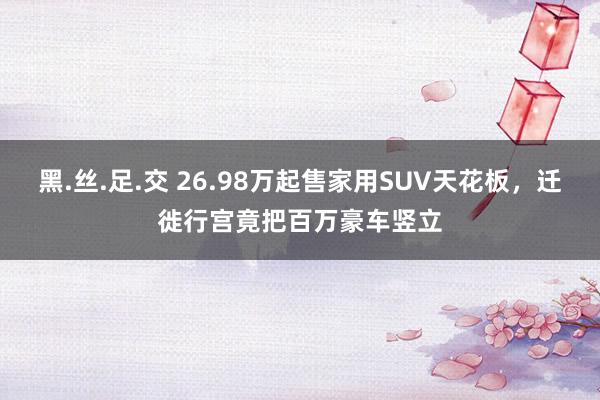 黑.丝.足.交 26.98万起售家用SUV天花板，迁徙行宫竟把百万豪车竖立