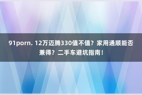 91porn. 12万迈腾330值不值？家用通顺能否兼得？二手车避坑指南！