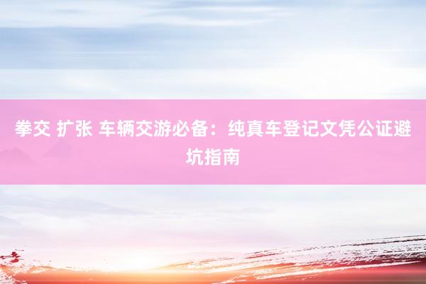 拳交 扩张 车辆交游必备：纯真车登记文凭公证避坑指南