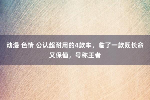 动漫 色情 公认超耐用的4款车，临了一款既长命又保值，号称王者