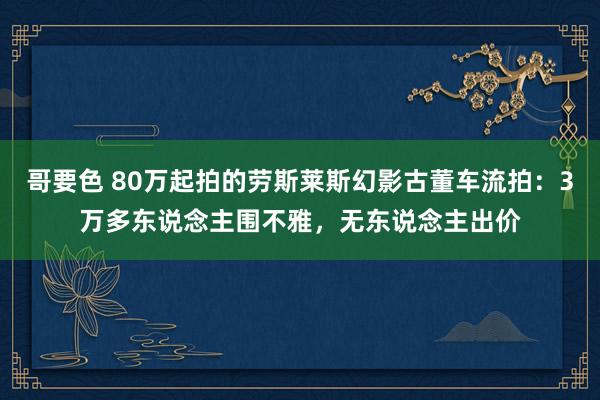 哥要色 80万起拍的劳斯莱斯幻影古董车流拍：3万多东说念主围不雅，无东说念主出价