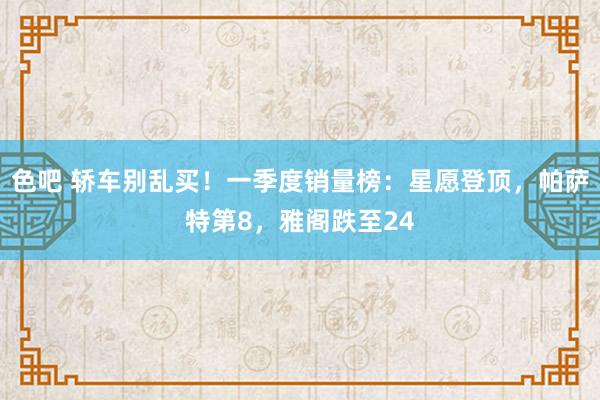 色吧 轿车别乱买！一季度销量榜：星愿登顶，帕萨特第8，雅阁跌至24