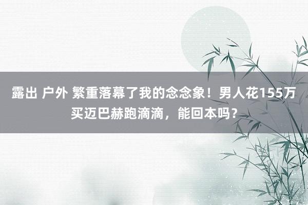 露出 户外 繁重落幕了我的念念象！男人花155万买迈巴赫跑滴滴，能回本吗？