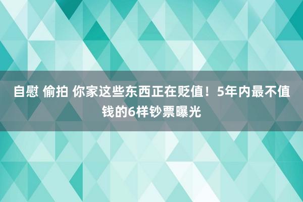 自慰 偷拍 你家这些东西正在贬值！5年内最不值钱的6样钞票曝光