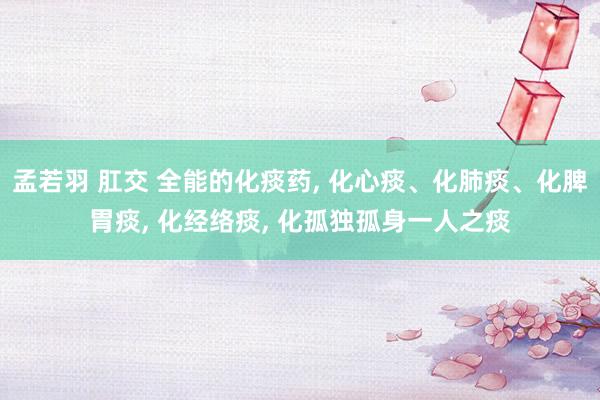 孟若羽 肛交 全能的化痰药, 化心痰、化肺痰、化脾胃痰, 化经络痰, 化孤独孤身一人之痰