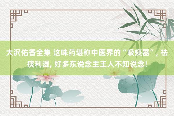 大沢佑香全集 这味药堪称中医界的“吸痰器”, 祛痰利湿, 好多东说念主王人不知说念!