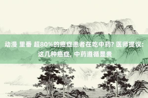 动漫 里番 超80%的癌症患者在吃中药? 医师提议: 这几种癌症, 中药遵循显贵