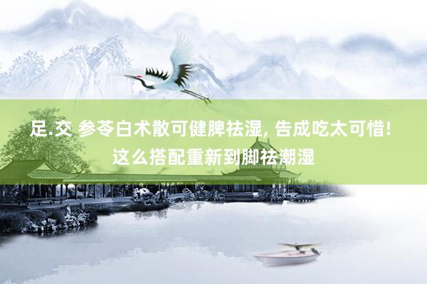 足.交 参苓白术散可健脾祛湿, 告成吃太可惜! 这么搭配重新到脚祛潮湿
