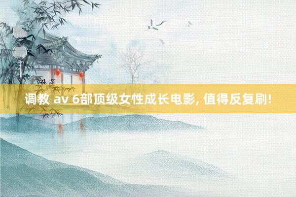 调教 av 6部顶级女性成长电影, 值得反复刷!