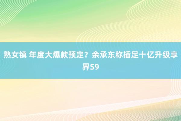 熟女镇 年度大爆款预定？余承东称插足十亿升级享界S9