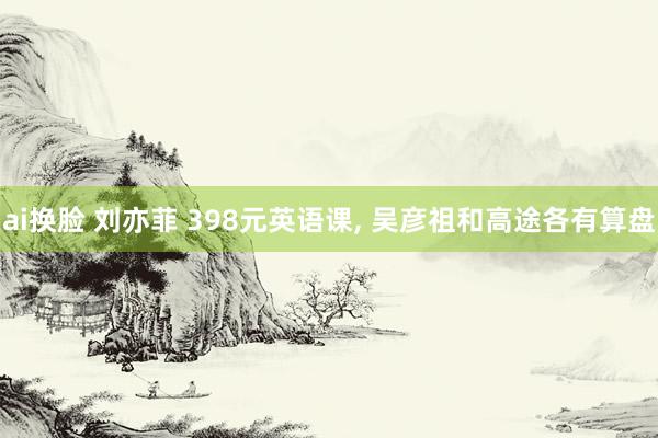 ai换脸 刘亦菲 398元英语课, 吴彦祖和高途各有算盘