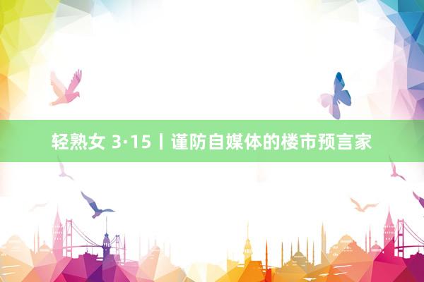 轻熟女 3·15丨谨防自媒体的楼市预言家