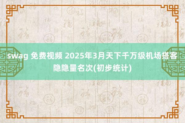 swag 免费视频 2025年3月天下千万级机场搭客隐隐量名次(初步统计)