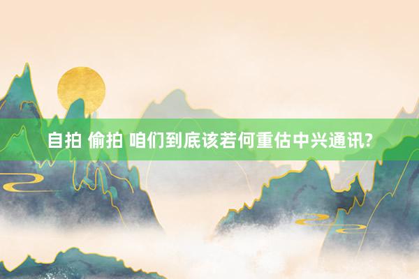 自拍 偷拍 咱们到底该若何重估中兴通讯?