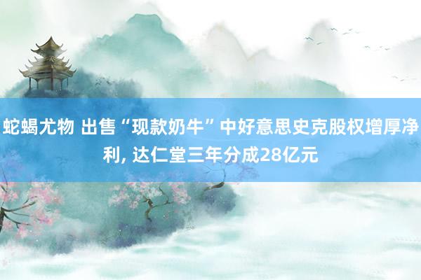 蛇蝎尤物 出售“现款奶牛”中好意思史克股权增厚净利, 达仁堂三年分成28亿元