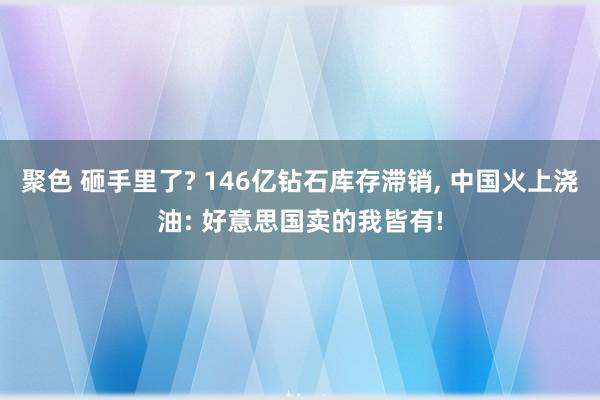 聚色 砸手里了? 146亿钻石库存滞销, 中国火上浇油: 好意思国卖的我皆有!