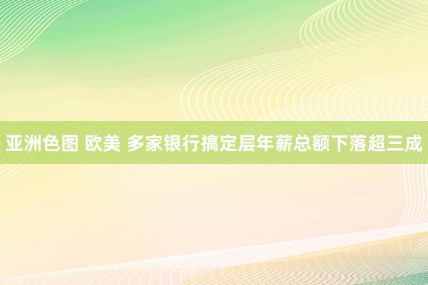 亚洲色图 欧美 多家银行搞定层年薪总额下落超三成