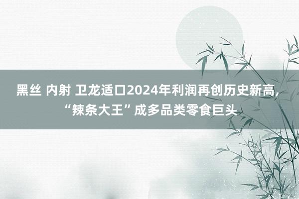 黑丝 内射 卫龙适口2024年利润再创历史新高, “辣条大王”成多品类零食巨头