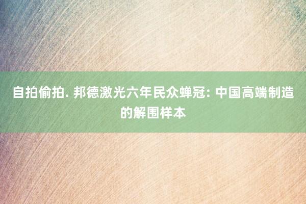 自拍偷拍. 邦德激光六年民众蝉冠: 中国高端制造的解围样本