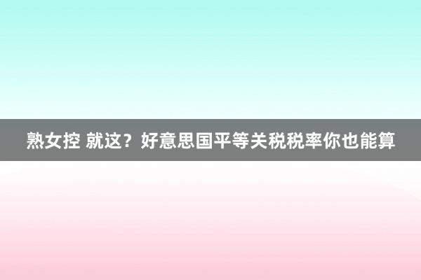 熟女控 就这？好意思国平等关税税率你也能算