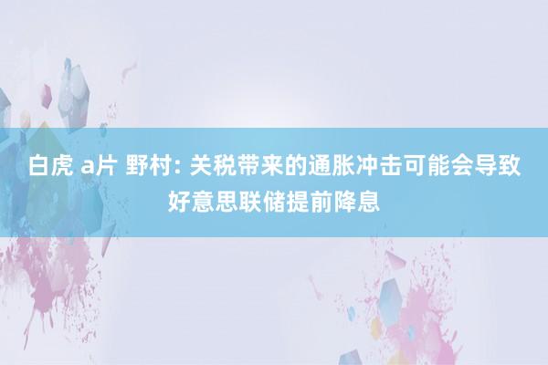 白虎 a片 野村: 关税带来的通胀冲击可能会导致好意思联储提前降息