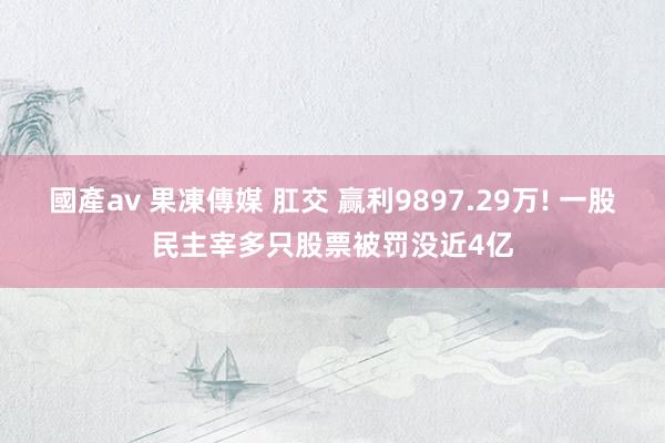 國產av 果凍傳媒 肛交 赢利9897.29万! 一股民主宰多只股票被罚没近4亿