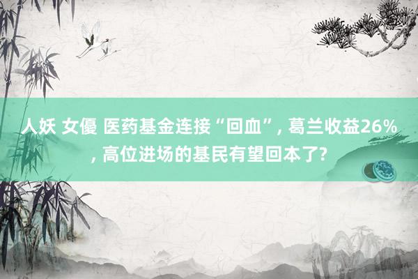 人妖 女優 医药基金连接“回血”, 葛兰收益26%, 高位进场的基民有望回本了?