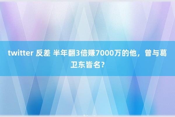 twitter 反差 半年翻3倍赚7000万的他,曾与葛卫东皆名?