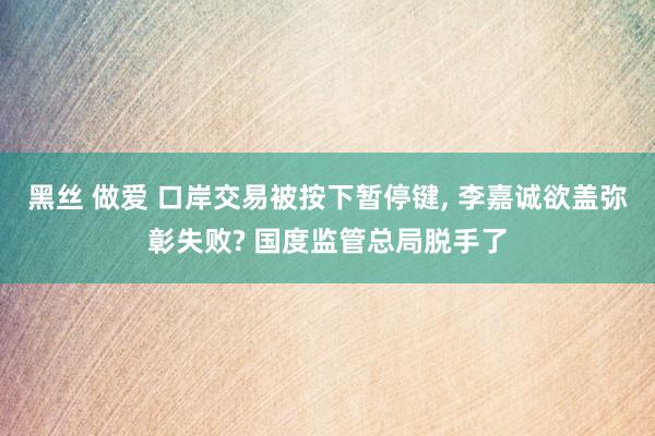 黑丝 做爱 口岸交易被按下暂停键, 李嘉诚欲盖弥彰失败? 国度监管总局脱手了
