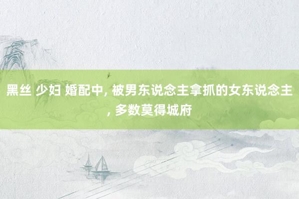 黑丝 少妇 婚配中, 被男东说念主拿抓的女东说念主, 多数莫得城府