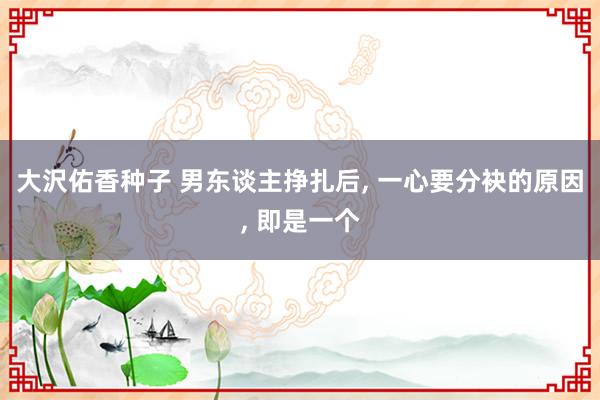 大沢佑香种子 男东谈主挣扎后, 一心要分袂的原因, 即是一个