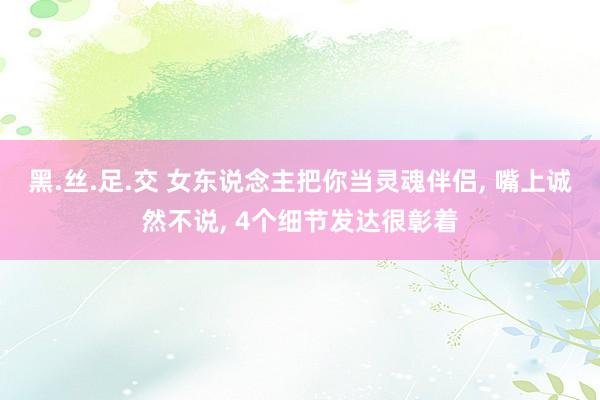 黑.丝.足.交 女东说念主把你当灵魂伴侣, 嘴上诚然不说, 4个细节发达很彰着
