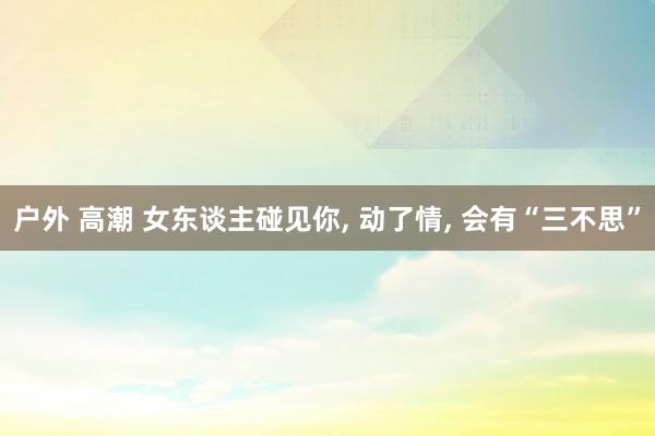 户外 高潮 女东谈主碰见你, 动了情, 会有“三不思”