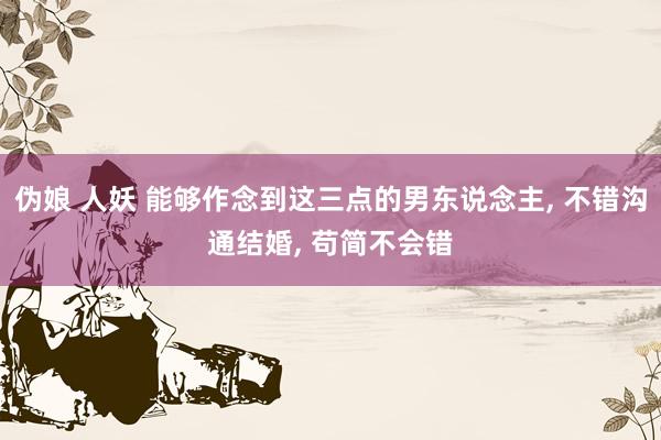 伪娘 人妖 能够作念到这三点的男东说念主, 不错沟通结婚, 苟简不会错