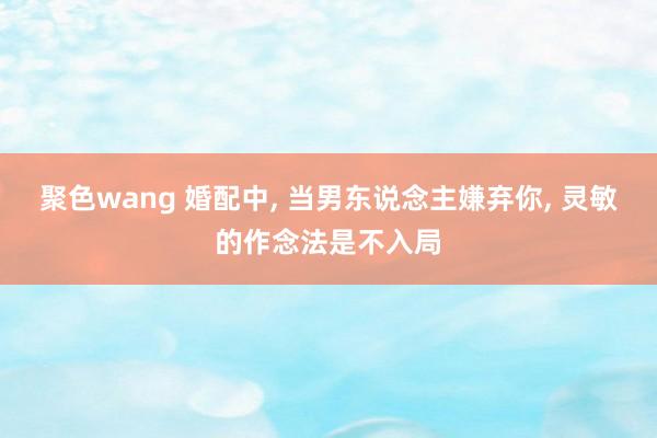 聚色wang 婚配中, 当男东说念主嫌弃你, 灵敏的作念法是不入局