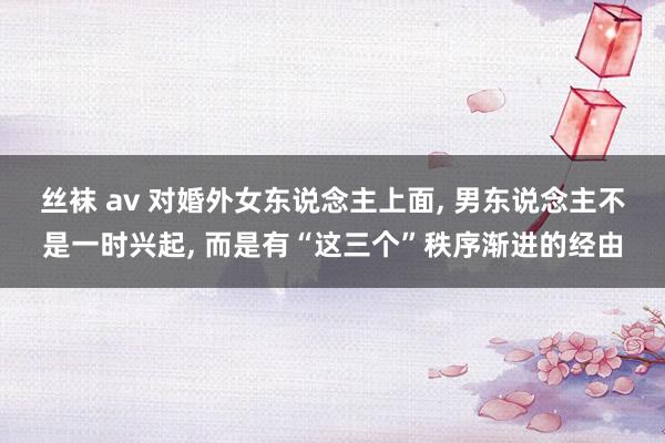 丝袜 av 对婚外女东说念主上面, 男东说念主不是一时兴起, 而是有“这三个”秩序渐进的经由