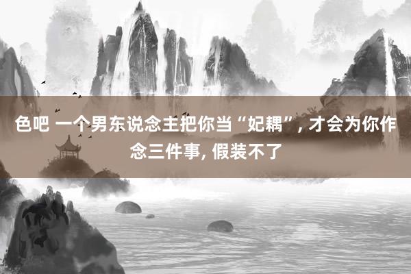 色吧 一个男东说念主把你当“妃耦”, 才会为你作念三件事, 假装不了