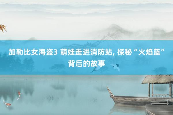 加勒比女海盗3 萌娃走进消防站, 探秘“火焰蓝”背后的故事