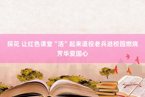 探花 让红色课堂“活”起来退役老兵进校园燃烧芳华爱国心