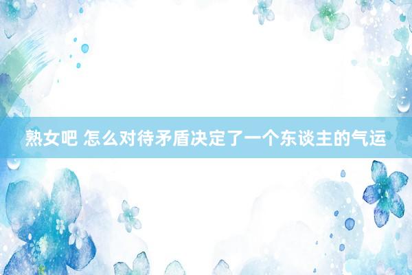 熟女吧 怎么对待矛盾决定了一个东谈主的气运