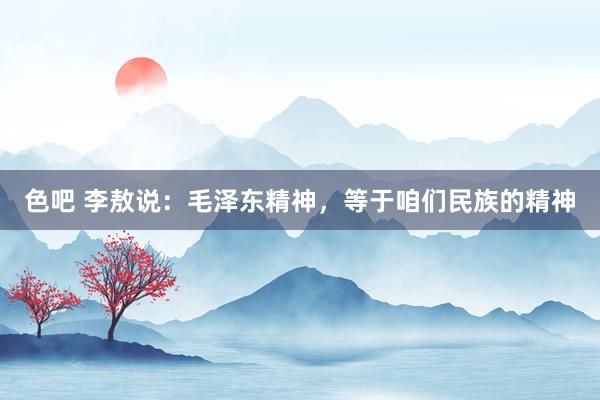 色吧 李敖说：毛泽东精神，等于咱们民族的精神