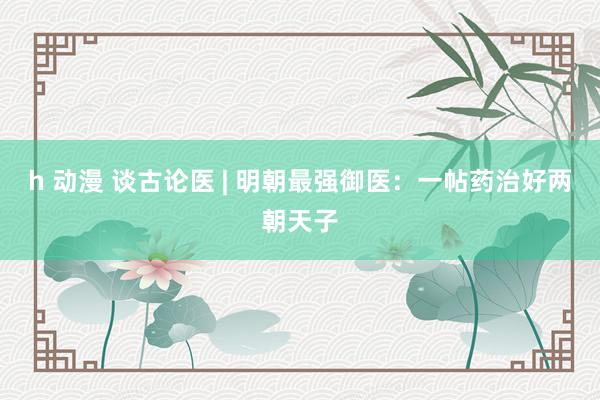 h 动漫 谈古论医 | 明朝最强御医：一帖药治好两朝天子